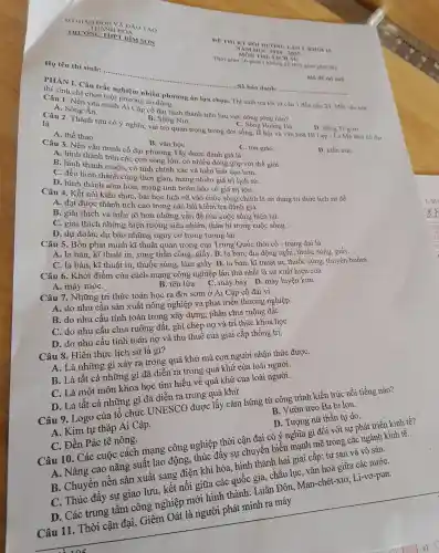 DE THI KT HOI UONG LAN I, KHO 10
2024-2023
MON THI LICH ST
Thời gi gian phát để)
Họ tên thí sinh:
....................................................................... Số báo danh: __
Ma de thi 105
PHÀN I.Câu trả c nghiệm nhiều phương án lựa chọn . Thí sinh trả lời từ câu 1 đến câu 24 Mỗi câu hơi
thí sinh chỉ chọn một phương án đúng.
Câu 1. Nền vǎn minh Ai Câp có đai hi nh thành trên lưu vực dòng sông nào?
B Sông Nin.	C. Sông Hoàng Hà.
D. Sông Ti-g-rơ.
A. Sông Ân
Câu 2.Thành tựu có ý nghĩa vai trò quan trọng trong đời sống lề hôi và vǎn hoá Hi Lap -Ting thời cô đại
là
A. thể thao.
Câu 3. Nên vǎn minh cổ đai hương Tây được đán ngiá là
B. vǎn họC.
C. tôn giáo.
D. kiến trúC.
A. hình thành trên cá c con sông lớr , có nhiêu đóng góp với thế giới.
B. hình thàn muôn chính xác và hiểu biết cao hơn.
C. đều hình thành cùng thời gi an, mang nhiều giá trị lịch sử.
D.hình thành sớm hơn, mang tính hoàn hảo có giá trị lớn.
Câu 4. Kết nối kiến thức, bài học lịch sử vào cu c sống chính là sử dụng tri thức lịch sử để
B. giải thích và hiểu rõ hơn nhữn g vấn đề của cuộc sống hiện tại.
A. đat được thành tích cao tron g các bài kiểm tra đánh giá.
C. giả i thich những hiện tư mơ siêu nhiên , thần bí tron 2 cuộc sống .
D. dự đc án, dự báo hiệng ngữ y cơ trong tương lai.
Câu 5. Bốn phát minh kĩ thuậ t quan trọng của
A. la bàn,kĩ thuậ nh kĩ thuật nàn công,giấy.B. la bàn, địa động nghi, t huốc súng, giấy.
C. la bàn kĩ thuật in thuốc súng, làm . la bàn, kĩ thuật in, thuốc súng, t'vền buồm.
Câu 6. Khởi đi ềm của cách mang công nghiệp lần thứ nhất là sự Kuất hiện của
A.máy móC.
ang công nghiệ máy bay.D. máy luyện kim.
Câu 7. Những tri thức toán học ra đời sớm ở Ai Cập cổ đai vi
A. do nhu cầu sản xuất nông nghiệp và phát triển thương ngh iệp.
B. do nhu cầu tính toán trong xâ v dựng,phân chi a ruộng đất.
C.do nhu cầu chia ruộng đất, ghi chép nơ và tri thứ khoa họC.
D. do nhi 1 cầu tính toán nợ và thu thuê của giai cấp thống trị.
Câu 8.Hiện thực lịch sử là gì?
A. Là nh lững gì xảy ra tr(no quá khứ mà con người nhật thức đượC.
B. Là tất cả những gì đã diễn ra trong quá khứ của loà
C. Là một môn !khoa học tìm hiểu về quá khứ của loài người.
D. Là tất cả những gì đã diễn ra trong qu khứ.
B. Vườ n treo Ba b ilon.
Câu 9.Logo của tổ chức INVESCO được lấ:, cảm hứng từ công trình kiến trúc nối tiếng nào?
D. Tượng , nữ thầr tự do.
A. Ki n tư tháp Ai Cập.
Câu 10.Các cuộc cách mang công nghiệp thì yi cận đại có ý nghĩa gì đối vớ sự phát triển kinh tế?
A.10. ang cao nǎng suất lao đông, thúc : đẩy sự chuyển biến mạnh mẽ trong các ngành kinh tê.
C. Đền . Pác tê nông.
B . Chuyền nền sản xuất sang điện khí hóa hình thành hai giai cấp: tu : sản và vô sản.
C. Thúc đầy sự giao lưu kết nối giữa các quốc gia.châu lục vǎn hoá giữa các nướC.
D. Các trung tâm côn , nghiệp mới hình thành . Luân Đôn Man-chét -xto, Li-vơ-pun.
Câu 11.Thời cận đại,Giêm Oát là người phát minh ra máy