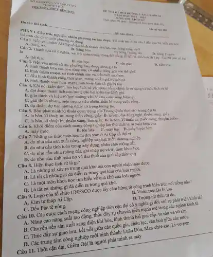 DE THIKT 1. KHOI 10
NAM HOC 2024-2025
gian phat de)
Ho tên thí sinh:
.........................................................................Số báo danh: __
Ma de thi 105
PHÀN II. Câu trắc nghiệm nhiề u phương án lựa chọ . Thí sinh trả lời từ câu 1 đến câu 24. Mỗ icâu hơi
thí sinh chỉ chor một phương án đúng.
Câu 1. Nền vǎn minh AI Câ g án đại hình thành trên lưu vực dòng sông nào?
C. Sô ig Hoàng Hà.
D. Sông Ti-g-rơ.
A. Sông Ân.
B . Sông Nin.
là
Câu 2.Thành tựu có ý nghĩa vai trò quan trọng trong D. Số ng Ti-g thể có đai
A. thể thao.
B. vǎn họC.
C. tôn giáo.
D. kiến trúC.
Câu 3.Nền vǎ n minh cô đại phương Tâ:được đánh oiá là
A. hình thành với thế giới.
B. hinr thành n nuộn, có tính chính xác và hiểu biết cao hơn.
C. đề u hình thành cùng thời gian man g nhiều giá trị lịch sử.
D. hình thành sớm hơn , mang tín hoàn hảo có giá trị lớn.
Câu 4.Kết nối h sớm hợc , bài học lịch sử vào cuộc sống chính là sử dụr g tri thức lich sử để
A. đạt được thành tích cao trong cha bài kiểm tra đánh giá.
và hiểu rõ hơn nhữn x vấn đề via cuộc số ng hiện tại.
C. Giải thích những hiện tượng siêu nhiên, thần bí trong cuộ c sống .
D . dự đoán, dự bá những ng ay cơ trong tương g lai.
y cơ trong tương c Quốc thời cổ - trung đại có
. la bàn, kĩ thuật in,sún at qua công,giấy. B. la bàn, địa động nghi, t}nuốc súng, giấy.
C. la bàn kĩ thuật in thuốc súng làm giây . D. la bà kĩ thu ât in, thuốc sú thuyền buồm.
Câu 6. Khởi điể 'm củ a cách m lạng công nghiệp lá àn thứ nh<ít là sự x uất hiện của
A máy móC.
B. tên lử C. máy ba D.máy luyện kim.
Câu 7.N lững tri thức toái hoc ra tời sớm ở Ai Cập cổ đai vì
A. do nhu cầu sản xuất nông nghiệp và phát triển thương nghiệp.
B. do nhu cầu tính toán tr ong xây dựng , phân chi o ruộng đất.
C. do nhu cầu chia ruộng đất.. ghi chép nơ và tr'i thức kho a họC.
D. do , nhu cầu tín h toán nợ và thu thuế của giai cấp th ống trị.
Câu 8. Hiệ1 thực lịch sử là gì?
A. Li những gì xả v ra trong , quá khứ mà co n người nhận thức đượC.
B. Là tất cả I hững gì đã diễr ra tron quá khứ của loài người.
C. Là một môn khoa họ tìm hiểu về quá khứ của loài người.
D.Là tất cả n hững gì đã diễn ra trong quá khứ.
B. Vườ treo Ba b lon.
Câu 9.Log o của tổ chức UNESCO được lấy cảm hứng , từ công ; trình kiến tr úc nổi tiếng nào?
C. Thúc : đầy sự giao lưu,kết nối giữa các quốc gia.châu lụC.vǎn hoá giữa các nướC.
D. Tượn ơ nữ thần tự do.
A. Kim tư tháp Ai Cập.
Câu 10. Các cuộc các h mạng công nghiệp thời cận đại có nghĩa gì đố i với sự phát triển vinh tế?
nǎng suất lao đông thúc đẩy sự chuyể a biến mạ nh mẽ trong các ng nh kinh tế.
C. Đền Pác tê nông.
B. Chuy ền nền sản xuất sang điện khí hóa, hình thà hai gia'( cấp: tư sả và vô sản.
D.Các trung tâm công nghiệp mớ hình thành . Luân Đôi Man-chét -xtơ, Li -vơ-pun.
Câu 11 Thời cận đại Giêm Oát là người phá minh ra máy