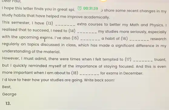 Dear Paul,
I hope this letter finds you in great spi. (1) 00:31:39 share some recent changes in my
study habits that have helped me improve academically.
This semester, I have (13) __
extra courses to better my Math and Physics. I
realised that to succeed ,I need to (14) __ my studies more seriously.especially
with the upcoming exams. I've also (15 ) __ a habit of (16) __ research
regularly on topics discussed in class, which has made a significant difference in my
understanding of the material.
However, I must admit,there were times when I felt tempted to (17) __ truant,
but I quickly reminded myself of the importance of staying focused. And this is even
more important when I am about to (18 ) __ for exams in December.
I'd love to hear how your studies are going. Write back soon!
Best,
George
13.