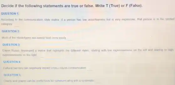 Decide if the following statements are true or false. Write T (True)or F (False)
QUESTION 1:
According to the communication style matrix, if a person has low assertiveness but is very expressive that person is in the spirited
category __
QUESTION 2:
Most of the stereotypes are mainly held consciously. __
QUESTION 3:
Elleen Russo developed a matrix that highlights the different styles, starting with low expressiveness on the left and leading to high
expressiveness on the right __
QUESTION 4:
Cultural barriers can negatively impact cross-cultural communication __
QUESTION 5:
Charts and graphs can be useful tools for communicating with a systematic __