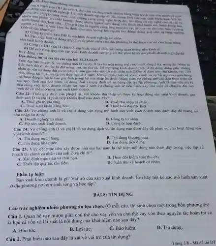 Dee doan thong tin
1i banh keo DII visitin
đội động của dung DN do anh A làm chủ và chịu trách nhiệm bằng toàn bó tài sản của mình về mọi
nhiêu sản phẩm có chất lượng, được nhiều người tiêu dùng yêu thích như hành mi, bánh bong tan.
chuyển nghiệp. Là mô doanh nghiệp di dầu trong linh vực san xuất bánh kẹo. Với hệ
hanh trung thu, keo sta Cong ti còn là nguồn cung ứng nguyên vật liệu uy tin cho các đơn vị cùng
ngành và tạo ra việc làm ốn định cho một lượng lớn người lao động, đóng góp cho sự tǎng truong kinh tế địa phương?
a) Công ty bánh kẹo DH là mô hình doanh nghiệp tư nhân.
b) Tạo việc làm và dong góp cho sự phát triển của địa phương là thể hiện vai trò của hoạt động
sản xuất kinh doanh.
c) Công ty DH vừa là chù thể sản xuất vừa là chủ thể trung gian trong nèn kinh tế.
huy động vốn.
d) De mở rộng quy mô sản xuất kinh doanh công ty có thể phát hành trái phiếu doanh nghiệp để
Doc thông tin và trả lời các câu hỏi 22.23.24.25
Trên địa bàn huyện X, vợ chồng anh D và chị H là chủ một trang trại chân nuôi rộng 2 ha, trong đó 500m là
diện tích đất ở còn lại là đất trống trot, ao thả cá.Để mở rộng kinh doanh, anh D đã dùng dùng giấy chứng
nhận quyền sư dụng đất và sờ hữu tài sản gắn liền với đất trên diện tích 500m để đảm bào cho khoản vay 200
triệu đồng tại ngân hàng với thời hạn là 5 nǎm. Nhờ có hiểu biết về kinh doanh và sự hồ trợ của ngân hàng
mà hoạt động kinh tế của gia đình mang lại thu nhập ổn định. Hàng nǎm vợ chồng anh chị đều thực hiện tốt
các quy định cùa nhà nước về đóng thuế và quy định về sử dụng đất tại địa phương. Anh D bàn với chị H
nếu công việc kinh doanh thuận lợi, sau 2 nǎm vợ chồng anh sẽ tiến hành xây nhà mới và chuyển đối mô
hình đề có thể mở rộng sản xuất kinh doanh.
Câu 22: Theo quy định của pháp luật, với khoản thu nhập có được từ hoạt động sản xuất kinh doanh, gia
đình anh D và chị H phải nộp khoản thuế nào dưới đây?
A. Thuế giá trị gia tǎng.
B. Thuế thu nhập cá nhân.
C. Thuế xuất khẩu hàng hóa.
D. Thuế tiêu thụ đặc biệt.
Câu 23: Vợ chồng anh D và chị H đang vận dụng mô hình sản xuất kinh doanh nào dưới đây để mang lại
thu nhập ổn định?
A. Doanh nghiệp tư nhân.
B. Công ty tư nhân.
C. Hộ sản xuất kinh doanh.
D. Công ty hợp danh.
Câu 24: Vợ chồng anh D và chị H đã sử dụng dịch vụ tín dụng nào dưới đây để phục vụ cho hoạt động sản
xuất kinh doanh?
A. Tin dụng ngân hàng.
B. Tin dụng thương mại.
C. Tín dụng nhà nướC.
D. Tin dụng tiêu dùng.
Câu 25: Việc đặt mục tiêu xây được nhà sau hai nǎm là thể hiện nội dung nào dưới đây trong việc lập kế
hoạch tài chính cá nhân của anh D và chị H?
A. Xác định mục tiêu và thời hạn.
B. Theo dõi kiểm soát thu chi.
C. Thiết lập quy tắc chi tiêu.
D. Tuân thủ kế hoạch cá nhân.
Phần tự luận
Sản xuất kinh doanh là gì? Vai trò của sản xuất kinh doanh. Em hãy liệt kê các mô hình sản xuất
ở địa phương nơi em sinh sống và học tập?
BÀI 8:TÍN DỤNG
Câu	nghiệm
Câu 1. Quan hệ vay mượn giữa chủ thể cho vay vốn và chủ thể vay vốn theo nguyên tắc hoàn trả có
kì hạn cả vôn và lãi suất là nội dung của khái niệm nào sau đây?
A. Bảo tứC.
B. Lợi tứC.
C. Bảo hiềm.
D. Tin dụng.
Câu 2. Phát biểu nào sau đây là sai về vai trò của tín dụng?
Trang 3/8 - Mã đề thi DT