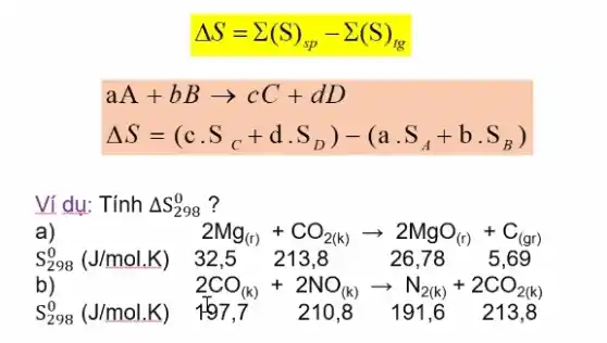 Delta S=sum (S)_(sp)-sum (S)_(tg)
aA+bBarrow cC+dD
Delta S=(ccdot S_(C)+dcdot S_(D))-(a.S_(A)+bcdot S_(B))
Ví dụ: Tính Delta S_(298)^0 ?
a)	2Mg_((r))+CO_(2(k))arrow 2MgO_((r))+C_((gr))
S_(298)^0(J/mol.K) 32,5 213,8 26,78 5,69
b)	2CO_((k))+2NO_((k))arrow N_(2(k))+2CO_(2(k))
S_(298)^0(J/mol.K) 157,7 210.8 191,6 213,8