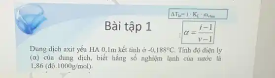 Delta T_(kt)=icdot K_(L)cdot m_(ctan)
Bài tập 1
alpha =(i-1)/(v-1)
Dung dịch axit yếu HA 0,1m kết tinh ở -0,188^circ C Tính độ điện ly
(alpha ) của dung dịch, biết hằng số nghiệm lạnh của nước là
1,86(dunderset (.)(hat (o)).1000g/mol)