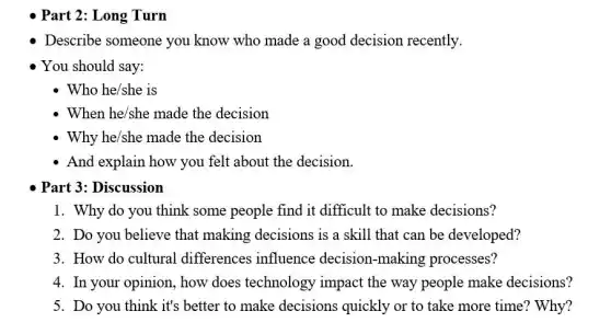 Describe someone you know who made a good decision recently.
You should say:
Who he/she is
When he/she made the decision
Why he/she made the decision
- And explain how you felt about the decision.
Part 3: Discussion
1. Why do you think some people find it difficult to make decisions?
2. Do you believe that making decisions is a skill that can be developed?
3. How do cultural differences influence decision-making processes?
4. In your opinion how does technology impact the way people make decisions?
5. Do you think it's better to make decisions quickly or to take more time? Why?