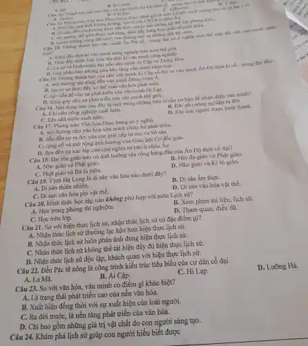 A. det
Câu 12. Thành tru nào sau đây của vǎn minh Án DO thời có - trung dai
B. hoi nước
C. Kiến trúC.
D
B. Vǎn hoC.
Câu 13. Phong trào Vǎn hóa Phục hưng được đánh giá là một a Cuộc cách mang tiến bộ vi đai
mvi
A. thúc đầy qu tinh khùng hoàng.tan rá của CNTB ở châu Âu.
B. là cuộc đấu tranh công khai đầu tiên của tư sản chống lại thế lực phong kiến.
C. thị trường thế giới được mở rộng.thúc đẩy hàng hóa quốc tế phát triển.
D. mờ ra những vùng đất mới, con đường mớ và những dân tộc mới.
Câu 14. Những thành tựu vǎn minh Án Độ cổ - trung đại có ý nghĩa như thế nào đối với vǎn minh nhân
loai?
A. Khởi đầu thời kì vǎn minh nông nghiệp trên toàn thế giới.
B. Thúc đẩy nhân loại tiến lên thời kì vǎn minh công nghiệp.
C. Là cơ sở hình thành hai nền vǎn minh Ai Câp và Trung Hoa.
D. Góp phần làm phong phú kho tàng vǎn minh nhân loại.
Câu 15. Những thành tựu của nền vǎn minh Ai Cập cổ đai và vǎn minh Án Độ thời kì cổ - trung đại đều
A. ảnh hưởng sâu rộng đến vǎn minh Đông Nam Á.
B. tạo cơ sở thúc đẩy xu thế toàn cầu hóa phái triển.
C. tạo tiền đề cho sự phát triển của vǎn minh H Lạp.
D. đóng góp cho sự phát triển của vǎn minh thế giới.
Câu 16. Nội dung nào sau đây là một trong những tiêu chuẩn cơ bản để nhận diện vǎn minh?
B. Khi nền nông nghiệp ra đời.
A. Khi nền công nghiệp xuất hiện.
C. Khi nhà nước xuất hiện.
D. Khi con người được hình thành.
Câu 17. Phone trào Vǎn hóa Phục hưng có ý nghĩa
A. mở đường cho vǎn hóa vǎn minh châu Âu phát triển.
B. dẫn đến sự ra đời của các giai cấp tư sản và vô sản.
C. củng cố và mở rộng ảnh hưởng của Giáo hội Cơ đốc giáo.
D. đưa đến sư xác lập của chủ nghĩa tư bản ở châu Âu.
Câu 18. Hai tôn giáo nào có ảnh hưởng sâu rộng hàng đầu của Ấn Độ thời cổ đại?
A. Nho giáo và Phật giáo.
B. Hin đu giáo và Phật giáo.
C. Phât giáo và Bà la môn.
D. Nho giáo và Ki tô giáo.
Câu 19. Vịnh Hạ Long là di sản vǎn hóa nào dưới đây?
A. Di sản thiên nhiên.
B. Di sản ẩm thựC.
C. Di sản vǎn hóa phi vật thể.
D. Di sản vǎn hóa vật thể.
Câu 20. Hình thức học tập nào không phù hợp với môn Lịch sử?
A. Học trong phòng thí nghiệm.
B. Xem phim tài liệu, lịch sử.
C. Học trên lớp.
D. Tham quan,điền dã.
Câu 21. So với hiện thực lịch sử,nhận thức lịch sử có đặc điểm gì?
A. Nhân thức lịch sử thường lạc hậu hơn hiện thực lịch sử.
B. Nhận thức lịch sử luôn phản ánh đúng hiện thực lịch sử.
C. Nhận thức : lịch sử không thể tái hiện đầy đủ hiện thực lịch sử.
D. Nhân thức lịch sử độc lập,, khách quan với hiện thực lịch sử.
Câu 22. Đền Pác tê nông là công trình kiến trúc tiêu biểu của cư dân cổ đại
A. La Mã.
B. Ai Cập.
C. Hi Lạp.
D. Lưỡng Hà.
Câu 23. So với vǎn hóa, vǎn minh có điểm gì khác biệt?
A. Là trạng thái phát triển cao của nền vǎn hóa.
B. Xuất hiện đồng thời với sự xuất hiện của loài người.
C. Ra đời trướC., là nền tảng phát triển của vǎn hóa.
D. Chỉ bao gồm những giá trị vật chất do con người sáng tạo.
Câu 24. Khám phá lịch sử giúp con người hiểu biết được