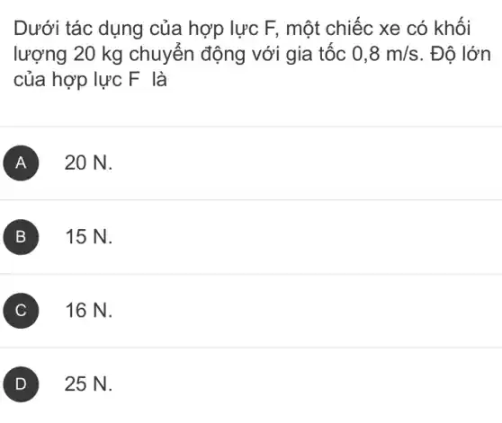 Dưới tác dụng của hợp lực F,một chiếc xe có khối
lượng 20 kg chuyển động với gia tốc 0,8m/s . Đô lớn
của hợp lực F là
A 20 N.
B 15 N.
C 16 N.
D 25 N.