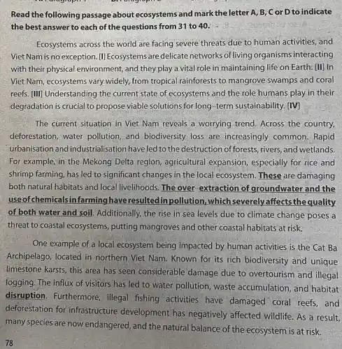 diagraph a
Read the following passage about ecosystems and mark the letter A, B, C or D to indicate
the best answer to each of the questions from 31 to 40.
Ecosystems across the world are facing severe threats due to human activities , and
Viet Nam is no exception. []]]Ecosystems are delicate networks ofliving organisms interacting
with their physical environment, and they;play a vital role in maintaining life on Earth. [II] In
Viet Nam, ecosystems vary widely, from tropical rainforests to mangrove swamps and coral
reefs. [III] Understanding the current state of ecosystems and the role humans play in their
degradation is crucial to propose viable solutions for-long-term sustainability [IV]
The current situation in Viet Nam reveals a worrying trend. Across the country,
deforestation,water pollution, and biodiversity loss are increasingly common. Rapid
urbanisation and industrialisation have led to the destruction offorests, rivers and wetlands.
For example, in the Mekong Delta region agricultural expansion especially for rice and
shrimp farming, has led to significant changes in the local ecosystem. These are damaging
both natural habitats and local livelihoods. The over.extraction of groundwater and the
useof chemicals infarming have resulted in pollution, which severely affects the quality
of both water and soil. Additionally, the rise in sea levels due to climate change poses a
threat to coastal ecosystems putting mangroves and other coastal habitats at risk.
One example of a local ecosystem being impacted by human activities is the Cat Ba
Archipelago, located in northern Viet Nam. Known for its rich biodiversity and unique
limestone karsts, this area has seen considerable 'damage due to overtourism and illegal
logging. The influx of visitors has led to water pollution, waste accumulation, and habitat
disruption. Furthermore , illegal fishing activities have damaged coral reefs, and
deforestation