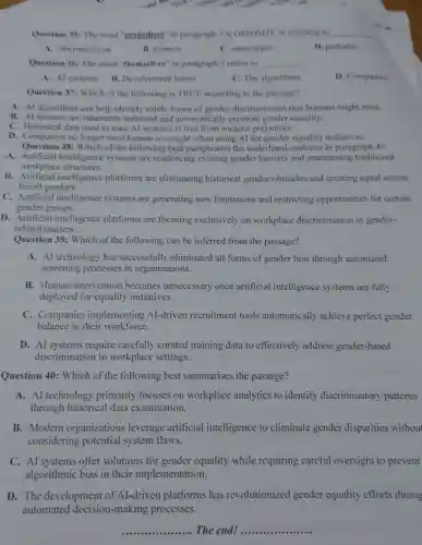 Dick conor Calish
Question 35: The word "prejudices" in paragraph 3 is OPPOSITE in meaning to __
A. discrimination
B. faimess
C. stereotypes
D. partiality
Question 36: The word "themselves" in paragraph 3 refers to __ .
A. Al systems B.Development teams
C. The algorithms
D. Companies
Question 37: Which of the following is TRUE according to the passage?
A. Al algorithms can help identify subtle forms of gender discrimination that humans might miss.
B. Al systems are inherently unbiased and automatically promote gender equality.
C. Historical data used to train Al systems is free from societal prejudices.
D. Companies no longer need human oversight when using AI for gender equality initiatives.
Question 38: Which of the following best paraphrases the underlined sentence in paragraph 4?
A. Artificial intelligence systems are reinforcing existing gender barriers and maintaining traditional
workplace structures.
B.Artificial intelligence platforms are eliminating historical gender obstacles and creating equal access
for all genders.
C. Artificial intelligence systems are generating new limitations and restricting opportunities for certain
gender groups.
D. Artificial intelligence platforms are focusing exclusively on workplace discrimination in gender-
related matters.
Question 39: Which of the following can be inferred from the passage?
A. Al technology has successfully eliminated all forms of gender bias through automated
screening processes in organizations.
B. Human intervention becomes unnecessary once artificial intelligence systems are fully
deployed for equality initiatives.
C. Companies implementing Al-driven recruitment tools automatically achieve perfect gender
balance in their workforce.
D. AI systems require carefully curated training data to effectively address gender-based
discrimination in workplace settings.
Question 40: Which of the following best summarises the passage?
A. Al technology primarily focuses on workplace analytics to identify discriminatory patterns
through historical data examination.
B. Modern organizations leverage artificial intelligence to eliminate gender disparities without
considering potential system flaws.
C. AI systems offer solutions for gender equality while requiring careful oversight to prevent
algorithmic bias in their implementation.
D. The development of AI -driven platforms has revolutionized gender equality efforts throug
automated decision-making processes.
__ The end! __