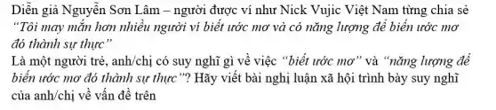 Diễn giả Nguyễn Sơn Lâm - người được ví như Nick Vujic Việt Nam từng chia sẻ
"Tôi may mắn hơn nhiều người ví biết ước mơ và có nǎng lượng để biển ước mơ
đó thành sự thực"
Là một người trẻ , anh/chị có suy nghĩ gì về việc "biết ước mơ" và "nǎng lượng để
biển ước mơ đó thành sự thực"?Hãy viết bài nghị luận xã hội trình bày suy nghĩ
của anh/chị về vấn đề trên