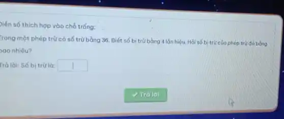 Diễn số thích hợp vào chỗ trống:
Trong một phép trừ có số trừ bằng 36. Biết số bị trừ bằng 4 lắn hiệu. Hỏi số bị trừ của phép trừ đó bằng
ao nhiêu?
Trả lời: Số bị trừ là: square