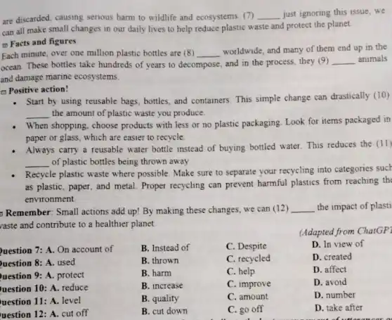 are discarded, causing serious harm to wildlife and ecosystems (7) __ just ignoring this issue we
can all make small changes in our daily lives to help reduce plastic waste and protect the planet.
(1) Facts and figures
Each minute, over one million plastic bottles are (8) __
worldwide, and many of them end up in the
ocean. These bottles take hundreds of years to decompose, and in the process, they (9) __ animals
and damage marine ecosystems.
- Positive action!
- Start by using reusable bags, bottles, and containers This simple change can drastically (10)
__ the amount of plastic waste you produce.
When shopping, choose products with less or no plastic packaging. Look for items packaged in
paper or glass, which are easier to recycle.
Always carry a reusable water bottle instead of buying bottled water. This reduces the (11)
__ of plastic bottles being thrown away
Recycle plastic waste where possible. Make sure to separate your recycling into categories such
as plastic, paper, and metal. Proper recycling can prevent harmful plastics from reaching the
environment
Remember: Small actions add up! By making these changes, we can (12) __ the impact of plasti
vaste and contribute to a healthier planet
C. recycled
uestion 7: A. On account of
uestion 8: A. used
uestion 9: A. protect
uestion 10: A. reduce
uestion 11: A. level
uestion 12: A. cut off
B. Instead of
B. thrown
B. harm
B. increase
B. quality
B. cut down
C. Despite
(Adapted from ChatGP'
D. In view of
D. created
D. affect
D. avoid
D. number
D. take after
C. help
C. improve
C. amount
C. go off