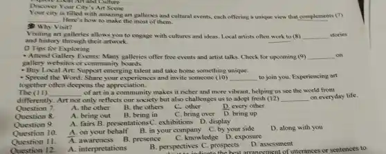 Discover Your City's Art Scene
is filled with amazing art galleries and cultural events.each offering a unique view that complements (7)
__ Here's how to make the most of them.
Why Visit?
Visiting art galleries allows you to engage with cultures and ideas. Local artists often work to (8) __ stories
and history through their artwork.
D Tips for Exploring
Attend Gallery Events: Many galleries offer free events and artist talks. Check for upcoming (9) __ on
gallery websites or community boards.
- Buy Local Art:Suppor t emerging talent and take home something unique.
- Spread the Word:Share your experiences and invite someone (10) __ to join you.Experiencing art
together often deepens the appreciation.
The (II) __ of art in a community makes it richer and more vibrant.helping us see the world from
different y. Art not only reflects our society but also challenges us to adopt fresh (12) __ on everyday life.
Question 7.
A. the other
B. the others
C. other
D. every other
B. bring in
C. bring over
D. bring up
Question 8.
A. fairs B . presentations C exhibitions D.display
Question 9.
Question 10.
Question 11.
Question 12.
A . interpretations
B. perspectives C. prospects
D. assessment
perspectives C. prost best ar rangement of utterances or sentences to
A. bring out
A. on your behalf B.in your compan C. by your side
D. along with you
A. awareness B. presence
C. knowledge D. exposure