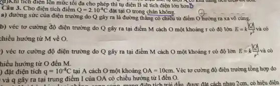 (d)Khi tích điện lên mức tối đa cho phép thì tụ điện B sẽ tích điện lớn honB
Câu 3. Cho điện tích điểm Q=2cdot 10^-8C đặt tại O trong chân không.
a) đường sức của điện trường do Q gây ra là đường thẳng có chiều từ điểm O hướng ra xa vô cùng.
b) véc tơ cường độ điện trường do Q gây ra tại điểm M cách O một khoảng r có độ lớn E=k(vert Qvert )/(r^2) và có
chiều hướng từ M về O.
) véc tơ cường độ điện trường do Q gây ra tại điểm M cách O một khoảng r có độ lớn E=k(vert Qvert )/(r^2) và có
hiều hướng từ O đến M.
) đặt điện tích q=10^-8C tại A cách O một khoảng OA=10cm . Véc tơ cường độ điện trường tổng hợp do
và q gây ra tại trung điểm I của OA có chiều hướng từ I đến O.
Bây ra tại rung điểm Icủa OA có chiều . điện tích trái dấu, được đặt cách nhau 2cm, có hiệu điện