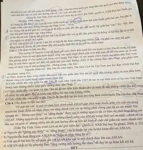 đã dẫn tới cuộc đối đầu giữa hai khối Đông - Tây, cuốn hút từng quốc gia,từng khu vực quốc gia khó đúng ngoài
cuộc đối đầu này và chịu ảnh hưởng sâu sắc của cuộc đối đầu (Nguyễn Anh Thái, Lịch sử thế giới hiện đại từ 1945 đến 1995, quyển A, NXB Đại học Quốc gia
Hà Nội, 1999, trang 32).
a) Trong sự đồi đầu 2 cực I-an-tâ,cuộc chiến tranh cục bộ lớn nhất phản ánh mâu thuẫn giữa hai cực, hai phe là
chiến tranh xâm lược Đông Dương của Pháp
(1945-1954)
b) Trong trật tự thế giới hai cực (I-an-tà đã diễn ra cuộc đối đầu gay gắt.quyết liệt giữa hai "cực" Xô - Mỹ, làm
cho thế giới luôn phức tạp, cǎng thẳng.
c) Sự tồn tại của Trật tự thế giới hai cực T-an -ta gắn liền với sự đối đầu giữa hai hệ thống xã hội đối lập là tư bản
chủ nghĩa và xã hội chủ nghĩa.
d) Với .trật tự hai cực I-an-ta, Liên Xô và Mỹ đã đạt được những mục tiêu cơ bản, chi phối cục diện thế giới,
đồng thời trật tự này đã xâm phạm đến chủ quyền, lãnh thổ và lợi ích của nhiều nước.
Câu 3. Cho đoạn tư liệu sau đây:
"Đại tướng Võ Nguyên Giáp đã đánh giả cuộc chiến đấu oanh liệt của quân và dân Thủ đô trong 60 ngày
đầu kháng chiến là một điển hình thành công của nghệ thuật đánh giặc trên mặt trận đó thị của nước ta, là một
tấm gương sáng về chủ nghĩa anh hùng cách mạng Việt Nam,về sức mạnh chiến tranh của nhân dân Việt Nam.
Đáy là một bước ngoặt mở đầu rất oanh liệt của cuộc kháng chiến vĩ đại chống thực dân Pháp.góp phần làm
rạng rỡ thêm truyền thống Đông Đô - Thǎng Long - Hà Nội".
Nguyễn Đình Lễ - Bùi Thị Hà (chủ biên). Tìm hiểu Lịch Sử Việt Nam qua hỏi đáp, NXB Đại học
Sư phạm, trang 41)
a) Theo đoạn tư liệu, cuộc chiến đấu oanh liệt của quân dân Thủ đỡ 60 ngày đầu kháng chiến là một điển hình
thành công của nghệ thuật chiến tranh nhân dân.
b) Cuộc chiến đấu của quần và dắn Thủ đồ cuối nǎm 1946 đầu 1947 đã tạo ra cục diện mới có lợi cho Việt Nam
trong cuộc kháng chiến toàn quốc chống thực dân Pháp. -
(c) Cuộc chiến đấu của quân và dân Thủ đô đã tạo điều kiện thuận cho cả nước đi vào kháng chiến (lâu dài,
cố niềm tin của quân dãn cả nước vào thẳng lợi của cuộc kháng chiên.
d) Cuộc chiến đấu của quân và dấn Thú đô đã làm thất bại âm mưu mở rộng đánh chiếm miền Bắc của thực dân Pháp
Câu 4. Cho đoạn tư liệu sau đây:
"Về mặt thể chế, là một tổ chức liên chính phù) ASEAN gặp phải máu thuẫn giữa yêu cầu tôn trọng
quan điểm rất khác nhau của từng thành viên với sự thống nhất chung của tất cả các nước). Hai
nguyên tắc: "không can thiệp" và "đồng thuận " được coi là những nguyên tắc cơ bản chi phối hoạt động.của
nguyên Những nguyên tắc này đã tạo ra những thành công của ASEAN trong lĩnh vực an ninh - chính trị của
khu vực và quốc tế,nhưng nhiều khi đã ảnh hưởng đến sự liên kết kinh tề chặt chẽ giữa các nước thành viên
(Trần Thị Vinh, Giáo trình Lịch sử thể giới hiện đại - Quyên II, NXB Đại học Sư phạm, 2008, tr. 223
a) Nguyên tắc"không can thiệp" và "đồng thuận ' vừa là thuận lợi vừa là.khó khǎn đối với ASEAN.
b) Nguyên tắc hoạt động của ASEAN là thiều số phục tùng đa sô"
c) Giải quyết hài hòa lợi ích quốc gia với lợi ích (khu vực là một thách thức lớn của ASEAN.
d) ASEAN nhất trí lấy phương thức (tǎng cường ảnh hưởng lẫn nhau") để duy trì sự đoàn kết nội bộ.
__ HÊT
__ ......................................................................