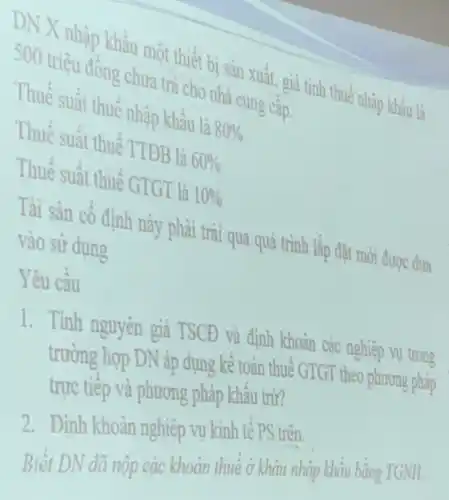 DN X nhập khẩu một thiết bị sản xuất, giả tinh thuếnhập khẩu
500 triệu đồng chưa trả cho nhà cung cấp.
Thuế suất thuế nhập khẩu là 80% 
Thuế suất thuế TTĐB là 60% 
Thuế suất thuế GTGT là 10% 
Tài sản cố định này phài trài qua quá trình lập đặt mới được đưa
vào sử dụng
Yêu câu
1. Tính nguyên giá TSCĐ
trường hợp
trực tiếp và phương pháp khẩu trừ?
2. Đinh
Biết DN đã nên các khoản