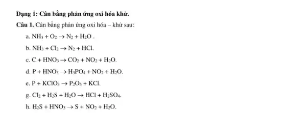 Dạng 1: Cân bằng phản ứng oxi hóa khử.
Câu 1. Cân bằng phản ứng oxi hóa - khử sau:
NH_(3)+O_(2)arrow N_(2)+H_(2)O
b. NH_(3)+Cl_(2)arrow N_(2)+HCl.
C. C+HNO_(3)arrow CO_(2)+NO_(2)+H_(2)O.
d. P+HNO_(3)arrow H_(3)PO_(4)+NO_(2)+H_(2)O
e. P+KClO_(3)arrow P_(2)O_(5)+KCl
g Cl_(2)+H_(2)S+H_(2)Oarrow HCl+H_(2)SO_(4)
h H_(2)S+HNO_(3)arrow S+NO_(2)+H_(2)O