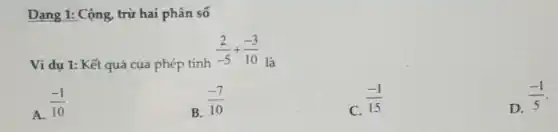 Dạng 1: Cộng, trừ hai phân số
Ví dụ 1: Kết quả của phép tính
(2)/(-5)+(-3)/(10)
là
A. (-1)/(10)
B. (-7)/(10)
C.
(-1)/(15)
D.
(-1)/(5)