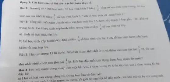 Dạng 3: Các bài toán có lời vǎn.các bài toán thực tế.
Bai 1: Trườmg có 1008 học sinh. Số học sinh khối 6 bằng (5)/(14) tổng số học sinh toàn truing Số hos
sinh nữ của khối 6 bằng (2)/(3)
số học sinh khối 6. Tinh số học sinh nữ , nam khối 6 7.
Bài 2: Tổng kết cuối nǎm , hạnh kiểm của học sinh lớp 6A được xếp thành 3 logi glim: the khá và
trung binh. Có 6 học sinh xếp hạnh kiểm trung bình chiếm (1)/(8) số học sinh cả lớp.
a) Tính số học sinh lớp 6A
b) Số học sinh xếp hạnh kiểm khá chiếm (2)/(7)
số học sinh còn lại. Tính số học sinh được xếp hạnh
kiểm tốt của lớp 6A.
Bài 3. Hai can đựng 13 lít nước Nếu bớt ở can thứ nhất 2 lít và thêm vào can thứ hai
(9)/(2)lit thì can
thứ nhất nhiều hơn can thứ hai
(1)/(2)lit
Hỏi lúc đầu mỗi can đựng được bao nhiêu lít nước?
Bai 4. Hai vò nước cùng chảy vào một bé. Vòi 1 cháy trong 10 h thì đầy bể, vòi 2 chảy trong 6h thi
đầy bể.
a) Hỏi cả hai vòi cùng chảy thì trong bao lâu sê đầy bê?
Hỏi cà hai thứ 3 tháo nước ra trong 15 giờ sẽ can hết bê đầy nước, thì khi mở cá ba với cúng màn