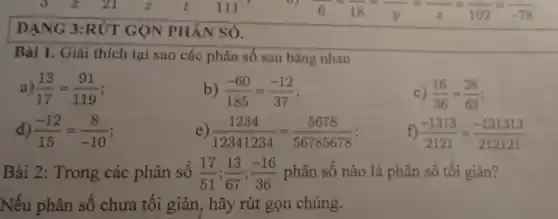 DẠNG 3:RÚT GỌN PHÂN SÓ.
Bài 1. Giải thích tại sao các phân số sau bằng nhau
a) (13)/(17)=(91)/(119)
b) (-60)/(185)=(-12)/(37)
c) (16)/(36)=(28)/(63)
d) (-12)/(15)=(8)/(-10) i
(1234)/(12341234)=(5678)/(56785678)
f) (-1313)/(2121)=(-131313)/(212121)
Bài 2: Trong các phân số (17)/(51);(13)/(67);(-16)/(36) phân số nào là phân số tối giản?
Nếu phân số chưa tối giản,hãy rút gọn chúng.