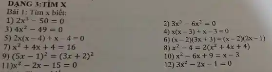 DẠNG 3:TÌM X
Bài 1: Tìm x biết:
1) 2x^3-50=0
3) 4x^2-49=0
5) 2x(x-4)+x-4=0
7) x^2+4x+4=16
9) (5x-1)^2=(3x+2)^2
11 x^2-2x-15=0
2) 3x^3-6x^2=0
4) x(x-3)+x-3=0
6) (x-2)(3x+3)=(x-2)(2x-1)
8) x^2-4=2(x^2+4x+4)
10) x^2-6x+9=x-3
12) 3x^2-2x-1=0