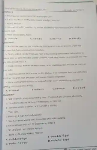 Dạng bài sắp xếp câu thành vǎn bản có nghĩa No2
Question 3
a. I'm preparing a presentation for my geography class.
b. I think you should identify some environmental problems first.
C. What's the topic?
d. It's environmental protection. My teacher asked me to do some research, but I don't know
where to start.
e. What are you doing, Nam?
A. c-b-a-d-e
B c-d-b-a-e
C. d-b-a-c-e
D. e-a-c-d-b
Ouestion 4
a. Additionally, prioritize your activities by deciding which tasks are the most urgent and
important and then,concentrate on these first.
b. Firstly, make a plan for things you need to do, including appointments and deadlines by
using a diary or apps on mobile devices to remind you of what you need to accomplish and when
you need to accomplish it.
C. Finally, develop routines because routines,when established, take less time for you to do
your tasks.
d. Time management skills are not hard to develop; once you master them, you will find out
that they are great keys to success and you can become independent.
e. Many young people strive to be independent and to live independently you need to
develop time-management skills.
D. e-b-a-c-d
A. e-b-a-c-d
B. e-d-a-c-b
C. d-b-a-c-e
Question 5
a. Just wanted to share some exciting news - I've picked up a part-time job recently.
b. Though it's keeping me busy, I'm managing my time well.
C. The environment is vibrant, and the team is amazing.
d. Take care.
e. Dear Mai, I hope you're doing well!
f. Plus, it's a great way to earn some extra cash while studying.
a. Let's catch up soon and I'll tell you more about it.
h. It's at a local café, and I'm loving it.
i. I think you'd enjoy working here too.
B. e-a-c-h-b-f-i-g-d
A. e-a-f-h -c-b-i-g-d
D. e-a-h-f-c-i-b-g-d
C. e-a-h -c-f-b-i-g-d
IG 1090.7305858)