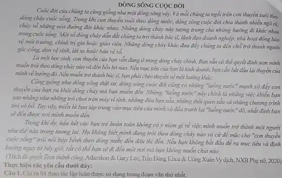 DÒNG SÔNG CUỘC ĐỜI
Cuộc đời của chúng ta cũng gióng như một dòng sông vậy.Và mỗi chúng ta ngôi trên con thuyền xuôi theo
dòng chảy cuộc sống.Trong khi con thuyền xuôi theo dòng nước,dòng sông cuộc đời chia thành nhiều ngã rẽ,
cháy vẻ những néo đường đời khác nhau.Những dòng chảy này tượng trung cho những hướng đi khác nhau
trong cuộc sống. Một số dòng chảy dẫn dắt chúng ta trở thành bác sĩ, lãnh đạo doanh nghiệp, nhà hoạt động bảo
vệ môi trường, chính trị gia hoặc giáo viên. Những đòng chảy khác đưa đáy chúng ta đến chỗ trở thành người
gác công, dọn vệ sinh, lái xe hoặc bán vé só.
Là một học sinh,con thuyền của bạn vǎn đang ở trong dòng chảy chính. Bạn vǎn có thể quyết định xem minh
muốn trôi theo dòng chảy nào và đến bên bờ nào. Nếu mục tiêu của bạn là kinh doanh, bạn cần bắt đầu lái thuyền của
mình vẻ hướng đó.Nếu muốn trở thành bác sĩ, bạn phải chèo thuyền vẻ một hướng khác.
Cũng giống như dòng sông thật sự, dòng sông cuộc đời cũng có những "luông nước " mạnh xô đáy con
thuyền của bạn ra khỏi dòng chảy mà bạn muốn đến. Những "luồng nước" này chính là những việc khiến ban
xao nhãng như những trò chơi trên máy vi tính, những đứa bạn xấu, những thói quen xâu và những chương trình
tivi vô bỏ. Tuy vậy,miền là bạn tập trung vào mục tiêu của mình và đấu tranh lại "luồng nước''đó, nhất định bạn
sẽ đến được nơi minh muốn đến.
Trong khi ấy, hảu hết các bạn trẻ hoàn toàn không có ý niệm gi vẻ việc mình muốn trở thành một người
như thế nào trong tương lai. Họ không biết minh đang trói theo dòng chảy nào và cứ để mǎc cho "con thuyền
cuộc sông" trôi nói bập bệnh theo dòng nước đến đâu thì đến. Nếu bạn không bắt đâu để ra mục tiêu và định
hướng ngay từ bây giờ, rát có thể bạn sẽ đi đến một nơi mà bạn không muốn chút nào.
(Trích Bí quyết Teen thành công, Adamkoo & Gary Lee, Trǎn Đǎng Khoa & Uông Xuân Vy dịch, NXB Phụ nữ,2020)
Thực hiện các yêu câu dưới đây:
Câu 1. Chi ra 01 thao tác lập luận được sử dụng trong đoạn vǎn thứ nhất.