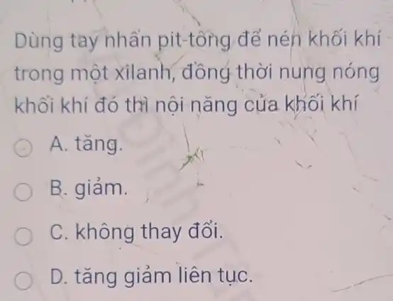 Dùng tay nhấn pit-tổng để nén khối khí
trong một xilanh , đồng thời nung nóng
khối khí đó thị nội nǎng của khối khí
A. tǎng.
B. giảm.
C. không thay đổi.
D. tǎng giảm liên tụC.