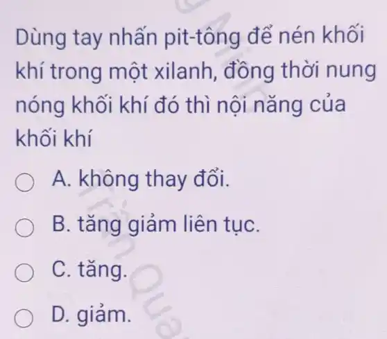 Dùng tay nhấn pit-tông để nén khối
khí trong một xilanh , đồng thời nung
nóng khối khí đó thì nội nǎng của
khối khí
A. không thay đổi.
B. tǎng giảm liên tụC.
C. tǎng.
D. giảm.