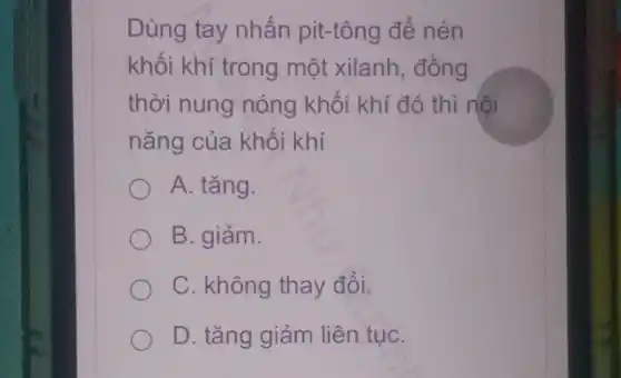 Dùng tay nhấn pit-tông để nén
khối khí trong một xilanh, đồng
thời nung nóng khối khí đó thì nội
nǎng của khối khí
A. tǎng.
B. giảm.
C. không thay đổi.
D. tǎng giảm liên tụC.