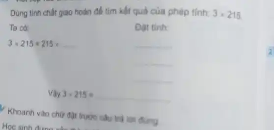 Dùng tính chất giao hoán để tìm kết quả của phép tính: 3times 215
Ta có:	Đạt tinh:
3times 215=215times ldots ldots 	__
__
__
Vunderset (.)(hat (a))y3times 215=underline ( )
Khoanh vào chữ đặt trước câu trả loi dung
Học sinh
2