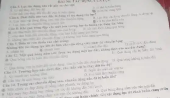 dụng vào vật giy ra cho vật:
A. có the thay đói the do
B. có the bi biển dạng
C/co the vin thas đối tốc độ vừa bi bien dang
36: TAC DỤNG
Câu 6. Phat biểu nào sau đây là đúng về the dụng của lực?
(1) cả ba tác dụng trên
A. Lực làm vật đang đứng yên, bài đầu chuyển động
B. Lure lam vat đang chuyển động, bị dimg lai
C. Lue lam val chuyển động nhanh lên
D. Cá ba phát biểu trên
Câu 8: Khi qui bóng đập vào một bức tương, lực do tương tác dụng lên bóng
để chỉ làm hiểm đôi chuyển động của qua bong
C. vita làm biến đôi chuyển động, vừa làm biên dạng qua bong
B. chi làm biên dạng qua bóng
D. khong lim bien đôi chuyên động và không làm biến dạng qua bong
Câu 9. Điền từ còn thiếu vào chỗ trống:
Không khi tác dụng lực lên dù làm cho vận động viên nhảy dù chuyển động __
A. chàm lại
D. nhanh hơm
C. nhanh dần đều
D. ca B và C đều đúng
Câu 12. Một quả bóng nằm yên được tác dụng một lực đầy, khẳng định nào sau dây dúng?
B. Quả bóng chi bi biên đôi chuy en động
dạng
B. Qua bóng chi bị biển đối hình
C. Qua bong vira bị biên đôi hình dạng, vừa bị biên đối chuyển động D. Qua bong không bị biển đồi
Câu 13. Trường bợp nào dưới đây, cho thấy vật bị thay đối tốc độ?
A. An manh tay xuống đêm
B. Ngồi lên một cái yên xe
C. Câu thu đã quả bóng vào lười
D. Gió thổi làm buồm càng
Câu 14. Trong các chuyển động sau.chuyển động nào đã bị biến đồi?
B. Một chiếc xe đạp đang đi bóng hàm phanh, xe dừng lại.
B. Một máy hay đang bay thàng với tốc độ không đôi 500km/h
D. Qua bóng đang nằm yên trên mặt đất.
máy đang chạy với vận tốc không đôi.
cân hoàn chỉnh: Gió tác dụng lực lên cánh buồm cùng chiều