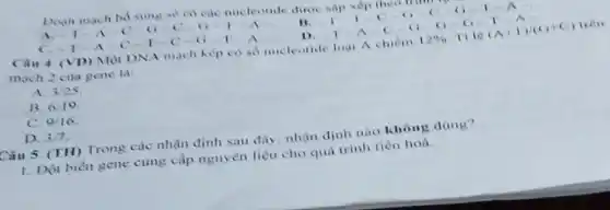 Doan mach bo sung sẽ có các nucleotide được sàp xếp
A C. 0	I A
11. 1-1-C-G-C-G-1-A
C. 1-A	T-C-O	A
D.
(VD) Một DNA mạch kép có số nucleotide logi A chiếm 12%  II le (A+1)/(G+C) tren
mạch 2 của gene là:
A. 3/25
B. 010
C. 9/16
D. 3/7
Câu 5. (TH) Trong các nhận định sau đây, nhận định nào không đúng?
1. Đột biến gene cung cấp nguyên liệu cho quá trình tiến hoá.