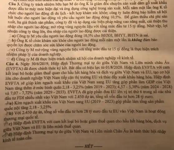 doanh của tập đoạn
Câu 3. Công ty trách nhiệm hữu hạn M do ông K là giám đốc chuyện sản xuất dǎm gỗ xuất khẩu
được đầu tư máy móc hiện đại và ứng dụng công nghệ trong sản xuất. Mối nǎm một lần ông K tô
chức cho người lao động đi du lịch - kết hợp khám sức khỏe; công ty luôn đóng bảo hiểm xã hội
bắt buộc cho người lao động và yêu cầu người lao động đóng 10,5% . Để giảm thiểu chi phí sản
xuất, hạ giá thành sản phẩm, công ty đã và áp dụng các biện pháp nâng cao nǎng suất, cài thiện thu
nhập cho người lao động; mở rộng vùng nguyên liệu với tổng mức đầu tư 15 tỷ đồng. Nhờ vậy,lợi
nhuận công ty tǎng lên, thu nhập của người lao động được cải thiện.
Sa) Công ty M yêu câu người lao động đóng 10,5%  cho BHXH, BHYT, BHTN là sai.
Sb) Ông K tổ chức khám sức khỏe cho người lao động mỗi nǎm một lần là không đảm bảo
quyên lợi được chǎm sóc sức khỏe của người lao động.
Công ty M mở rộng vùng nguyên liệu với tổng mức đầu tư 15 tỷ đồng là thực hiện trách
nhiệm pháp lý của doanh nghiệp.
-b d) Công ty M đã thực hiện trách nhiệm xã hội của doanh nghiệp về kinh tê.
Câu 4. Ngày 30/6/2019 , Hiệp định Thương mại tự do giữa Việt Nam và Liên minh châu Âu
(EVFTA) đã được chính thức ký kết. Bắt đầu có hiệu lực từ 01/8/2020 . Hiệp định EVFTA với cam
kết loại bỏ hoặc giảm thuế quan cho hầu hết hàng hóa và dịch vụ giữa Việt Nam và EU , tạo cơ hội
lớn cho doanh nghiệp Việt Nam tiếp cận thị trường EU và thúc đẩy xuất khẩu hàng hóa. Hiệp định
EVFTA sẽ giúp kim ngạch xuất khâu của Việt Nam sang EU tǎng góp phân làm GDP của Việt
Nam tǎng thêm ở mức bình quân 2,18-3,25%  (nǎm 2019-2023);4,57-5,30%  (nǎm 2024-2028)
và 7,07-7,72%  (nǎm 2029-2033) . EVFTA đã góp phần đưa EU lên vị trí thứ 6 trong sô các nhà
đầu tư FDI nhiêu nhất vào Việt Nam với 2.450 dự án, tổng số vôn đâu tư hơn 28 tỷ euro.
-Pa) Kim ngạch xuât khẩu của Việt Nam sang EU (2019-2023) góp phân làm tông sản phẩm
quốc nội tǎng
2,18-3,25% 
quốc Với 2.450 dự án, tổng số vốn đầu tư hơn 28 tỷ euro đầu tư EU vào Việt Nam là hoạt động
thương mại quốc tế.
A c) Hiệp định EVFTA với cam kết loại bỏ hoặc giảm thuế quan cho hầu hết hàng hóa, dịch vụ
giữa Việt Nam và EU là liên minh thuế quan.
Hiệp định Thương mại tự do giữa Việt Nam và Liên minh Châu Âu là hình thức hội nhập