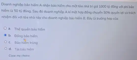 Doanh nghiệp bảo hiểm A nhận bảo hiểm cho một tòa nhà trị giá 1000 tỷ đồng với phí bảo
hiểm là 50 tỷ đồng. Sau đó doanh nghiệp A kí một hợp đồng chuyển 50%  quyền lợi và trách
nhiệm đối với tòa nhà này cho doanh nghiệp bảo hiểm B.Đây là trường hợp của:
a. Thế quyền bảo hiểm
C b. Đồng bảo hiểm
C. Bảo hiểm trùng
d. Tái bảo hiểm