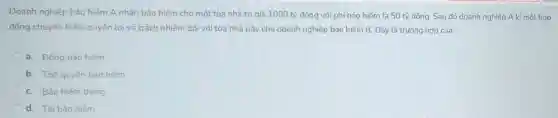 Doanh nghiệp bảo hiểm A nhân bảo hiểm cho một tòa nhà trị giá 1000 tỷ đồng với phí bảo hiếm là 50 tỷ đồng. Sau đó doanh nghiệp A kí một hop
đồng chuyến 50%  quyển lợi và trách nhiệm đối với tòa nhà này cho doanh nghiệp bảo hiểm B . Đây là trường hợp của:
a. Đồng bảo hiếm
b. Thế quyến bảo hiếm
c. Bảo hiếm trùng
d. Tái bảo hiếm