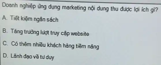 Doanh nghiệp ũng dụng marketing nội dung thu được lợi ich gì?
A. Tiết kiệm ngân sách
B. Tǎng trường luợt truy cập website
C. Có thêm nhiều khách hàng tiềm nǎng
D. Lãnh đao về tu duy