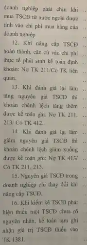 doanh nghiệp phải chịu khi ..
mua TSCĐ từ nước ngoài được ..
tính vào chi phí mua hàng của
doanh nghiệp
12. Khi nâng cấp TSCĐ
hoàn thành, cǎn cứ vào chi phí
thực tế phát sinh kế toán định
khoản: Nợ TK 211/Cacute (o) TK liên
quan.
13. Khi đánh giá lại làm ..
tǎng nguyên giá TSCĐ thì ..
khoản chênh lệch tǎng thêm .
được kế toán ghi:Nợ TK 211. ..
213/C ó TK 412.
14. Khi đánh giá lại làm
giảm nguyên giá TSCĐ . thì
khoản chênh lệch giảm xuống
được kế toán ghi:Nợ TK 413/
Có TK 211. 213.
15. Nguyên giá TSCĐ trong
doanh nghiệp chỉ thay đổi khi
nâng cấp TSCĐ.
16. Khi kiểm kê TSCĐ phát
hiện thiếu một TSCĐ chưa rõ
nguyên nhân, kế toán tạm ghi
nhận giá trị TSCĐ thiếu vào
TK 1381.