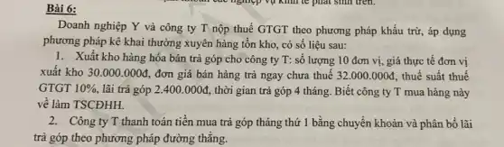 Doanh nghiệp Y và công ty T nộp thuế GTGT theo phương pháp khấu trừ,áp dụng
phương pháp kê khai thường xuyên hàng tồn kho, có số liệu sau:
1. Xuất kho hàng hóa bán trả góp cho công ty T:số lượng 10 đơn vị, giá thực tế đơn vị
xuất kho 30.000.000d đơn giá bán hàng trả ngay chưa thuế 32.000.000d thuế suất thuế
GTGT 10%  lãi trả góp 2.400.000d , thời gian trả góp 4 tháng. Biết công ty T mua hàng này
về làm TSCĐHH.
2. Công ty T thanh toán tiền mua trả góp tháng thứ 1 bằng chuyển khoản và phân bổ lãi
trả góp theo phương pháp đường thẳng.