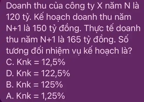 Doanh thu của công ty X nǎm N là
120 tỷ. Kể hoạch doanh thu nǎm
N+1 là 150 tỷ đồng . Thực tế doanh
thu nǎm N+1 là 165 tỷ đồng. Số
tưởng đối nhiệm vụ kể hoạch là?
Knk=12,5% 
D. Knk=122,5% 
B. Knk=125% 
A Knk=1,25%