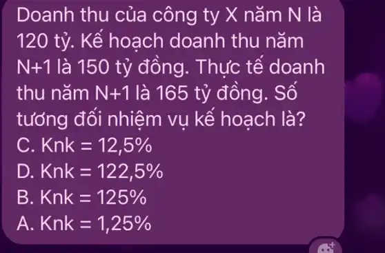 Doanh thu của công ty X nǎm N là
120 tỷ . Kể hoạch doanh thu nǎm
N+1 là 150 tỷ đồng . Thức tế doanh
thu nǎm N+1 là 165 tỷ đồng . Số
tưởng đổi nhiệm vụ kể hoạch là?
C Knk=12,5% 
D. Knk=122,5% 
B Knk=125% 
A. Knk=1,25%