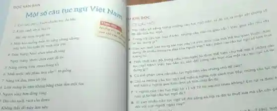 DOC VĂN BẢN
Một số câu tục ngữ Việt Nam
1. Gio heo may.chuôn chuôn bay thi bào.
2. Kien canh ve to bay ra
B3o tip mura sa gần tới.
3. Mily kéo xuóng biển thì nǎng chang chang.
máy kéo lên ngàn thi mura nhur truit.
4. Đêm thing Nǎm chưa nǎm đã sáng
Ngày tháng Muri chua
5. Nǎng chong trua.mura chong tot.
6. Nhất nước, nhì phân.tam cần", rừ giống.
7. Nǎng tốt dura mura tot lua
S. Làm ruộng ba nǎm không bằng chân tâm một lira.
Người sống hơn đồng vàng.
. Đời cho sạch, rách cho thom.
Không thầy đổ mày làm nên
U KHI DOC
LOI CÂU Hỏi 1. Tìm hiếu số tiếng trong những câu tục nga tron, tư đó rat ra nhân xét chung vo
độ dài của tuc ngo Trong 15 câu tuc ngo d trên, những câu nào có gieo ván? Việc gieo vǎn nhu vày
có tác dung gi? Câu tuc ng0 nào trong bai hoc nay có hình thức của mot the tho quen thuộc, duge
dung rát nhiêu trong ca dao của người Viet? Nou them hal câu tue ngữ có hinh thue
tuang ty.
4. Tinh chất cân đó trong cfu true ngôn tư dược thế hiện nhu thé nào ô những câu
tục ngQ trên? Việc tao nen su can đói trong cấu trúc của một câu tục ngữ có tác
dung gi?
5. Có thể phân chia các câu tục ngữ trên vào những chú đó nào?
6. Chỉ ra những câu tuc ngü thé hiện y nghia một cách trục tiếp, những câu tuc ng
the hign ý nghia qua hinh ảnh có tinh chất ẩn dụ.
7. Y nghĩa của câu tục ng0 số 11 và 12 có loa trữ nhau không? Em rút ra đưoc t
câu tục ngữ đó?
8. Vi sao nhiếu câu tục ng0 vé dà sóng xa họi ra đời từ thuở xua mà vǎn còn g!4
đối với con người ngày nay?