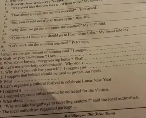 A. Why don
VI-Rewrite these sentences : "suggest
__
1. "It's a good idea that you take a rest from work." My si
2.	this weekend?
__
3. "Jim, you should never play truant again."Jane said.
__
4. "Why don't we go out and enjoy the weather?" My mom said.
__
5. "If you visit Hanoi, you should go to Hoan Kiem Lake My friend told me
__
6. "Let's work out the solution together!"Peter says.
__
7.Shall we use gas instead of burning coal ? I suggest __
B.Shall we play badminton ? How ... __
). What about buying energy -saving bulbs? Shall __
10. Let's use electricity economically. Why don't __
1. Why don't you ask her yourself? I suggest you .......... __
12. I suggest that helmet should be used to protect our heads
What __ ......................................................................
3. Let's organize a cultural festival to celebrate Lunar New Year
) I suggest a .... __
4. I suggest unused clothes should be collected for the victims.
What about __
5. "Why not take the garbage to recycling centers ?" said the local authorities.
The local authorities suggested garbage __