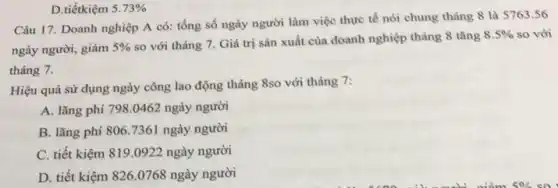 D.tiếtkiệm 5.73% 
Câu 17. Doanh nghiệp A có: tổng số ngày người làm việc thực tế nói chung tháng 8 là 5763 .56
ngày người, giảm 5% 
so với tháng 7.Giá trị sản xuất của doanh nghiệp tháng 8 tǎng
8.5%  so với
tháng 7.
Hiệu quả sử dụng ngày công lao động tháng 8so với tháng 7:
A. lãng phí 798 .0462 ngày người
B. lǎng phi 806 .7361 ngày người
C. tiết kiệm 819 .0922 ngày người
D. tiết kiệm 826 .0768 ngày người