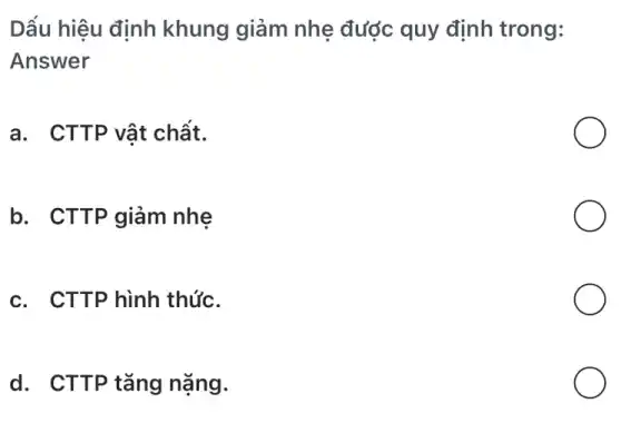 Dấu hiệu định khung giảm nhẹ được quy định trong:
Answer
a. CTTP vật chất.
b. CTTP giảm nhẹ
c. CTTP hình thức.
d. CTTP tǎng nặng.