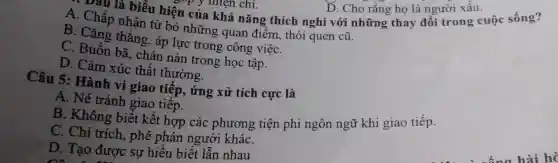 . Dầu là biểu hiện của viên chí.D. Cho rằng ho là người xấu uộc sống?
A . Chấp nhận từ bỏ những quan điểm, thói quen cũ.
D. Cho rǎng họ là người xấu.
B. Cǎng thẳng, áp lực trong công việC.
D. Buồn ba,chán nản trong học tập.
D. Cảm xúc thất thường.
Câu 5:Hành vi giao tiếp,, ứng xử tích cực là
A. Né tránh giao tiếp.
B. Không biết kết hợp các phương tiện phi ngôn ngữ khi giao tiếp.
C. Chỉ trích., phê phán người kháC.
D. Tạo được sự hiểu biết lẫn nhau