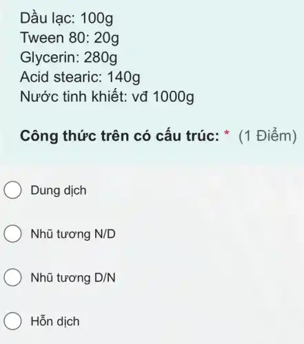 Dầu lạc: 100g
Tween 80: 20g
Glycerin: 280g
Acid stearic: 140g
Nước tinh khiết: vđ 1000g
Công thức trên có cấu trúc: * (1 Điểm)
Dung dịch
Nhũ tương N/D
Nhũ tương D/N
Hỗn dịch