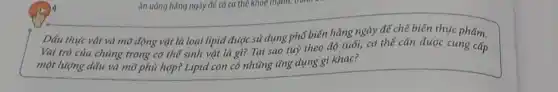 Dấu thực vật và mỡ động vật là loại lipid được sử dụng phổ biến hãng ngày để chế biến thực phẩm.
Vai trò của chúng trong cơ thể sinh vật là gì? Tại sao tuỳ theo độ tuổi, cơ thể cân được cung cấp
một lượng dấu và mô phù hợp? Lipid con có những tǎng dụng gì khác?