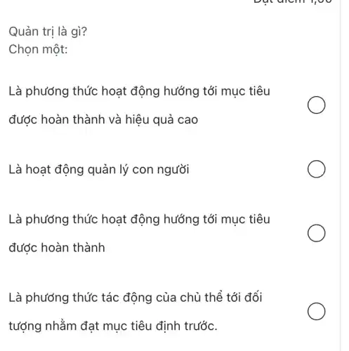 Dut diem 1,00
Quản trị là gì?
Chọn một:
Là phương thức hoạt động hướng tới mục tiêu
được hoàn thành và hiệu quả cao
Là hoạt động quản lý con người
Là phương thức hoạt động hướng tới mục tiêu
đước hoàn thành
Là phương thức tác động của chủ thể tới đối