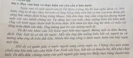 ... Duyện tập
Bài 1. Đọc vǎn bản và thực hiện các yêu cầu ở bên dưới:
Ngày xưa có một người tên là Yết Kiêu ở làng Hạ Bì làm nghề đánh cá. Một
hôm, ông ta đi dọc theo bờ biển về làng bỗng thấy trên bãi có hai con trâu đang ghì
sừng húc nhau dưới bóng trǎng khuya. Sẵn đòn ống,ông cầm xông lại phang mạnh
mây cái vào mình chúng nó. Tự dưng hai con trâu chạy xuống biển rồi biến mất.
Ông rất kinh ngạc đoán biết là trâu thần. Khi nhìn lại đòn ống thì thấy có mấy cái
lông trâu dinh vào đáy. Ông mừng quá bỏ vào miệng nuốt đi.
Từ đó sức khỏe của Yết Kiêu vượt hǎn mọi người , không một ai dám đương
địch. Đặc biệt là có tài lội nước.Mỗi lần ông lặn xuống biển bắt cá,người ta cứ
tưởng như ông đi trên đất liền. Nhiều khi ông sống ở dưới nước luôn sáu bảy ngày
mới lên.
Hồi ấy có quân giặc ở nước ngoài sang cướp nước ta.Chúng cho một trǎm
chiếc tàu lớn tiến vào cửa biển Vạn Ninh vây bọc, bắt tất cả thuyền bè,đốt phá chài
lưới. Đi đến đâu,chúng cướp của giết người gây tang tóc khắp mọi vùng duyên hải.