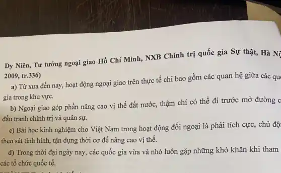 Dy Niên, Tư tưởng ngoại giao Hồ Chí Minh, NXB Chính trị quốc gia Sự thật,Hà N
2009, tr.336)
a) Từ xưa đến nay, hoạt động ngoại giao trên thực tế chỉ bao gồm các quan hệ giữa các qu
gia trong khu vực.
b) Ngoại giao góp phần nâng cao vị thế đất nước, thậm chí có thể đi trước mở đường c
đấu tranh chính trị và quân sự.
c) Bài học kinh nghiệm cho Việt Nam trong hoạt động đối ngoại là phải tích cực, chủ độ
theo sát tình hình.tận dụng thời cơ để nâng cao vị thế.
d) Trong thời đại ngày nay, các quốc gia vừa và nhỏ luôn gặp những khó khǎn khi tham
các tổ chức quốc tế.